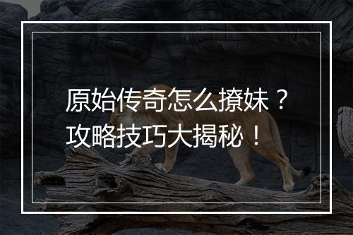 原始传奇怎么撩妹？攻略技巧大揭秘！