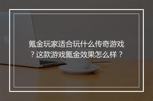 氪金玩家适合玩什么传奇游戏？这款游戏氪金效果怎么样？