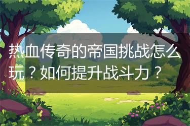 热血传奇的帝国挑战怎么玩？如何提升战斗力？