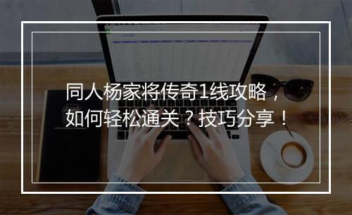 同人杨家将传奇1线攻略，如何轻松通关？技巧分享！