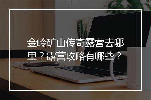 金岭矿山传奇露营去哪里？露营攻略有哪些？