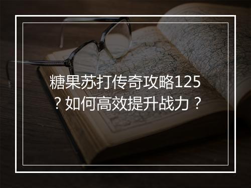 糖果苏打传奇攻略125？如何高效提升战力？