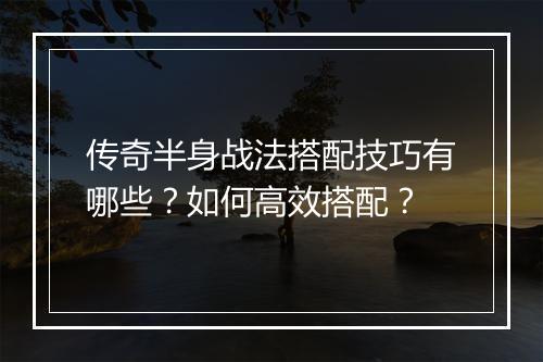 传奇半身战法搭配技巧有哪些？如何高效搭配？