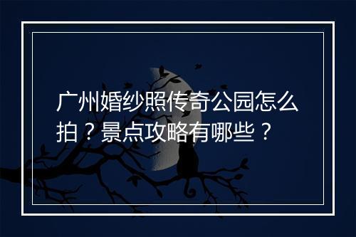 广州婚纱照传奇公园怎么拍？景点攻略有哪些？