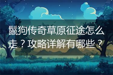 鬣狗传奇草原征途怎么走？攻略详解有哪些？