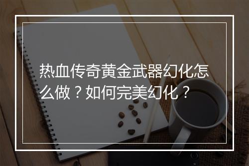 热血传奇黄金武器幻化怎么做？如何完美幻化？