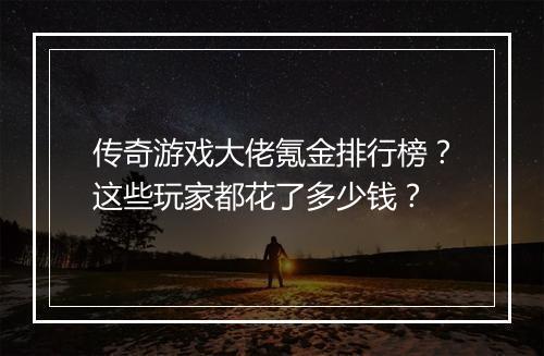 传奇游戏大佬氪金排行榜？这些玩家都花了多少钱？