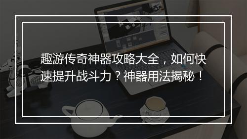 趣游传奇神器攻略大全,如何快速提升战斗力?神器用法揭秘!