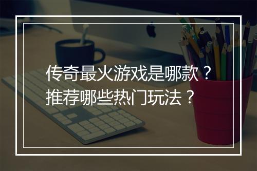 传奇最火游戏是哪款？推荐哪些热门玩法？