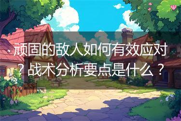 顽固的敌人如何有效应对？战术分析要点是什么？