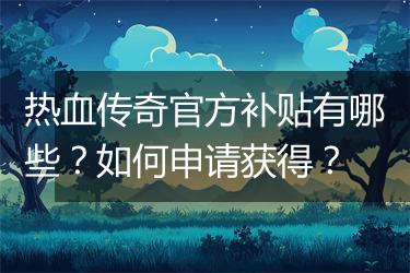 热血传奇官方补贴有哪些？如何申请获得？