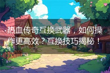 热血传奇互换武器，如何操作更高效？互换技巧揭秘！