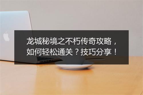 龙城秘境之不朽传奇攻略，如何轻松通关？技巧分享！