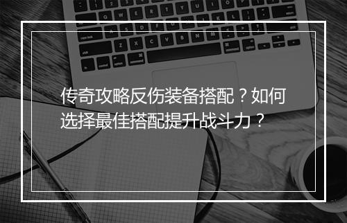 传奇攻略反伤装备搭配？如何选择最佳搭配提升战斗力？