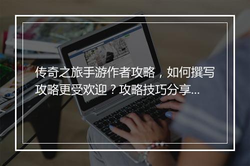 传奇之旅手游作者攻略，如何撰写攻略更受欢迎？攻略技巧分享？