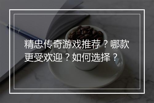 精忠传奇游戏推荐？哪款更受欢迎？如何选择？