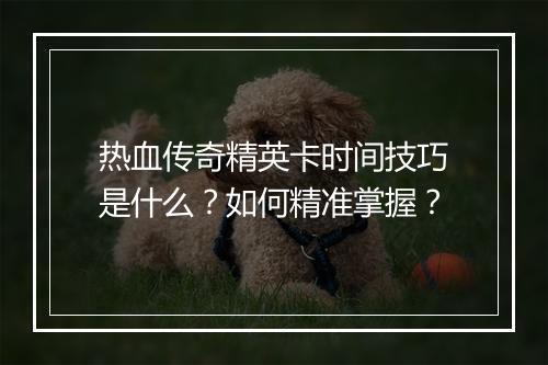 热血传奇精英卡时间技巧是什么？如何精准掌握？