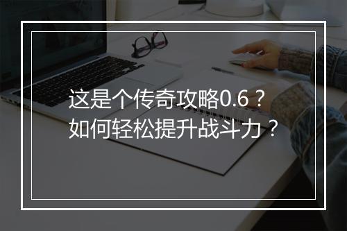 这是个传奇攻略0.6？如何轻松提升战斗力？