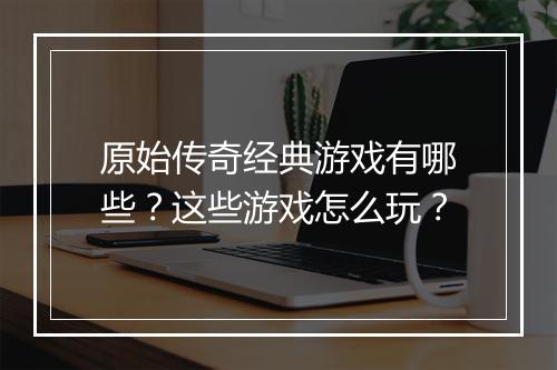 原始传奇经典游戏有哪些？这些游戏怎么玩？