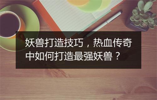 妖兽打造技巧，热血传奇中如何打造最强妖兽？