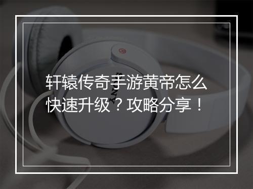 轩辕传奇手游黄帝怎么快速升级？攻略分享！