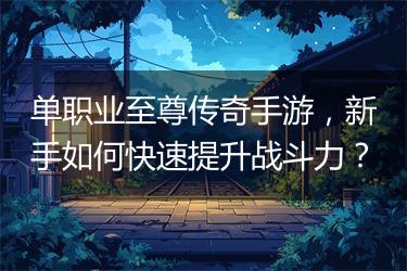 单职业至尊传奇手游，新手如何快速提升战斗力？
