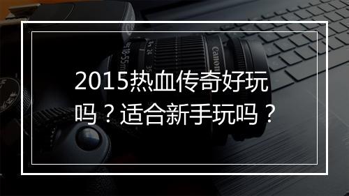 2015热血传奇好玩吗？适合新手玩吗？