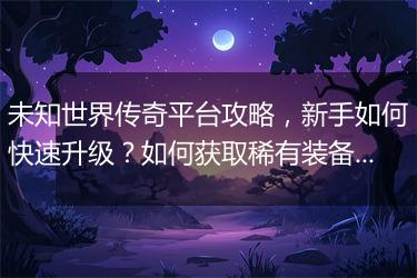 未知世界传奇平台攻略，新手如何快速升级？如何获取稀有装备？