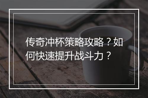 传奇冲杯策略攻略？如何快速提升战斗力？