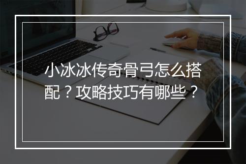 小冰冰传奇骨弓怎么搭配？攻略技巧有哪些？