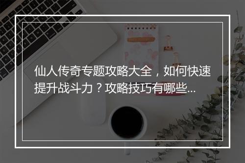 仙人传奇专题攻略大全，如何快速提升战斗力？攻略技巧有哪些？
