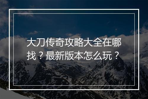 大刀传奇攻略大全在哪找？最新版本怎么玩？