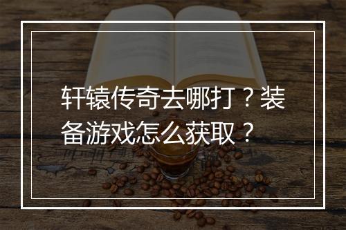 轩辕传奇去哪打？装备游戏怎么获取？