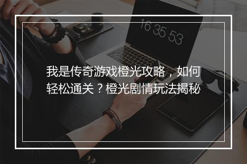 我是传奇游戏橙光攻略，如何轻松通关？橙光剧情玩法揭秘