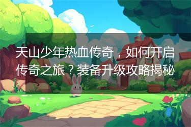 天山少年热血传奇，如何开启传奇之旅？装备升级攻略揭秘