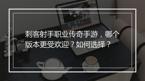 刺客射手职业传奇手游，哪个版本更受欢迎？如何选择？