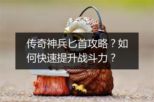 传奇神兵匕首攻略？如何快速提升战斗力？