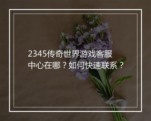 2345传奇世界游戏客服中心在哪？如何快速联系？
