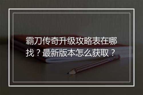 霸刀传奇升级攻略表在哪找？最新版本怎么获取？