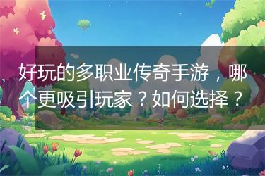 好玩的多职业传奇手游，哪个更吸引玩家？如何选择？