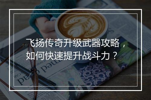 飞扬传奇升级武器攻略，如何快速提升战斗力？