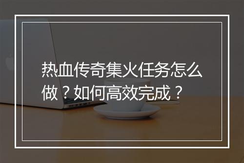 热血传奇集火任务怎么做？如何高效完成？
