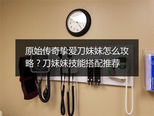 原始传奇挚爱刀妹妹怎么攻略？刀妹妹技能搭配推荐