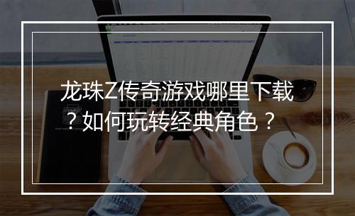 龙珠Z传奇游戏哪里下载？如何玩转经典角色？