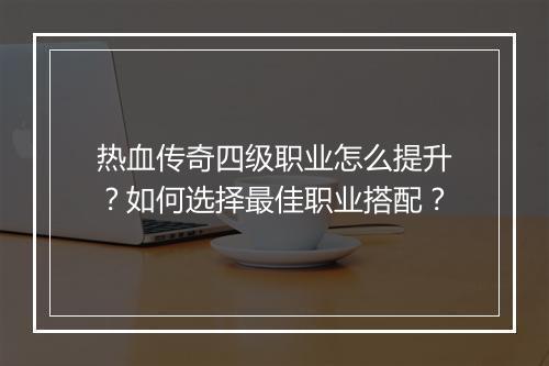 热血传奇四级职业怎么提升？如何选择最佳职业搭配？