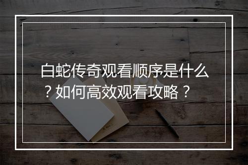 白蛇传奇观看顺序是什么？如何高效观看攻略？