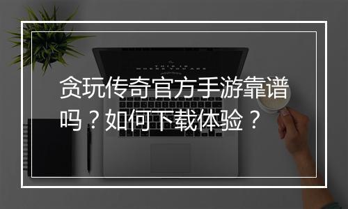 贪玩传奇官方手游靠谱吗？如何下载体验？