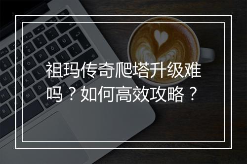 祖玛传奇爬塔升级难吗？如何高效攻略？
