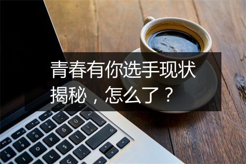 青春有你选手现状揭秘，怎么了？
