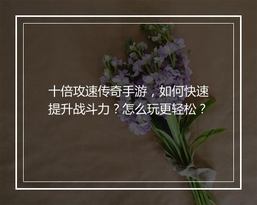 十倍攻速传奇手游，如何快速提升战斗力？怎么玩更轻松？